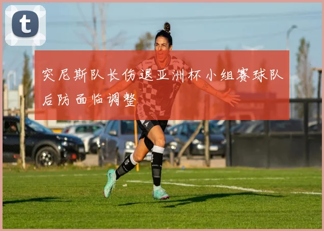 突尼斯队长伤退亚洲杯小组赛球队后防面临调整