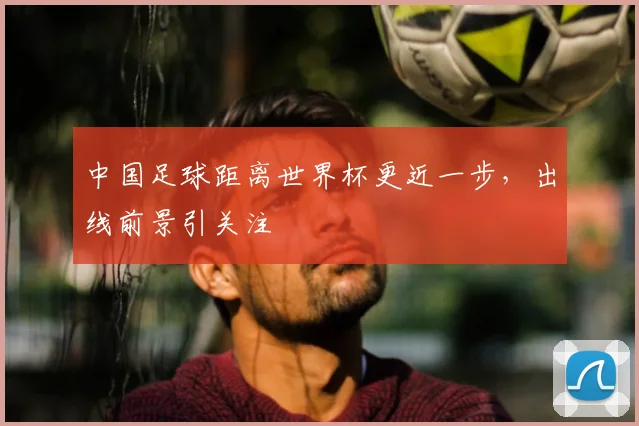 中国足球距离世界杯更近一步,出线前景引关注