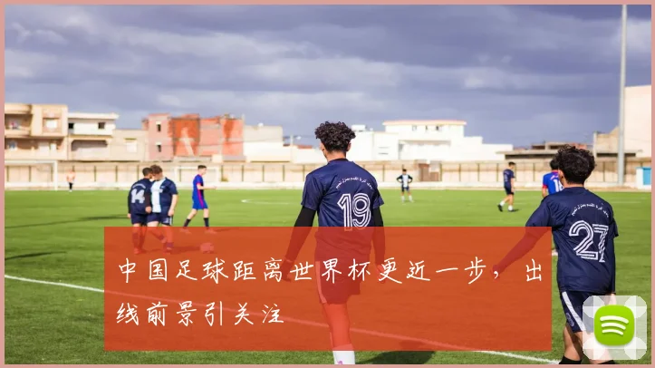 中国足球距离世界杯更近一步，出线前景引关注