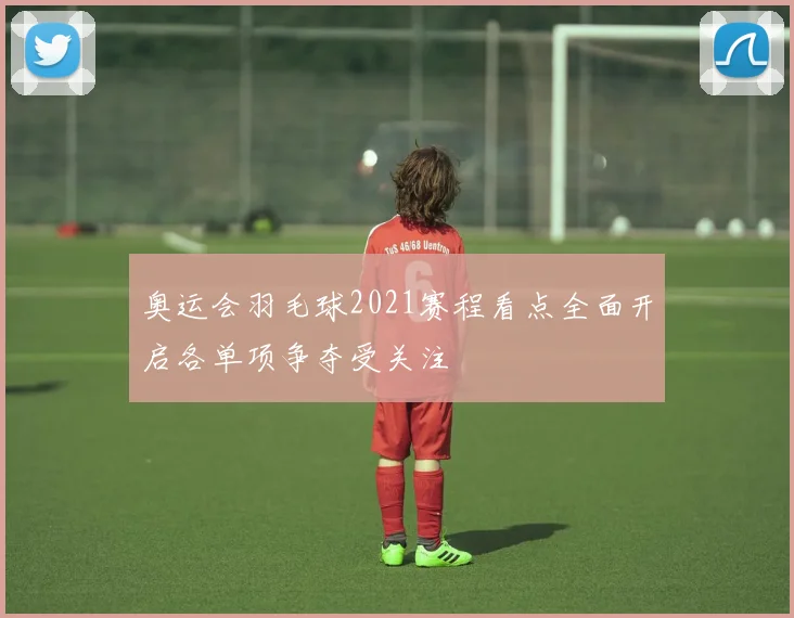 奥运会羽毛球2021赛程看点全面开启各单项争夺受关注