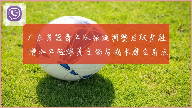 广东男篮青年队轮换调整后取首胜 增加年轻球员出场与战术磨合看点