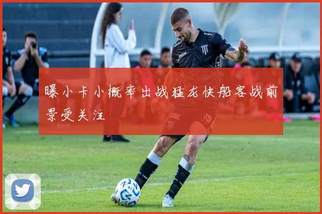 曝小卡小概率出战猛龙快船客战前景受关注