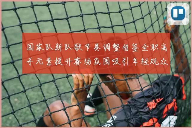 国家队新队歌节奏调整借鉴全职高手元素提升赛场氛围吸引年轻观众