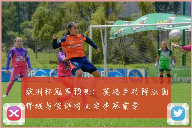欧洲杯冠军预测：英格兰对阵法国锋线与伤停将决定夺冠前景