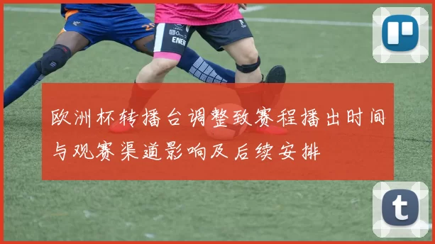 欧洲杯转播台调整致赛程播出时间与观赛渠道影响及后续安排
