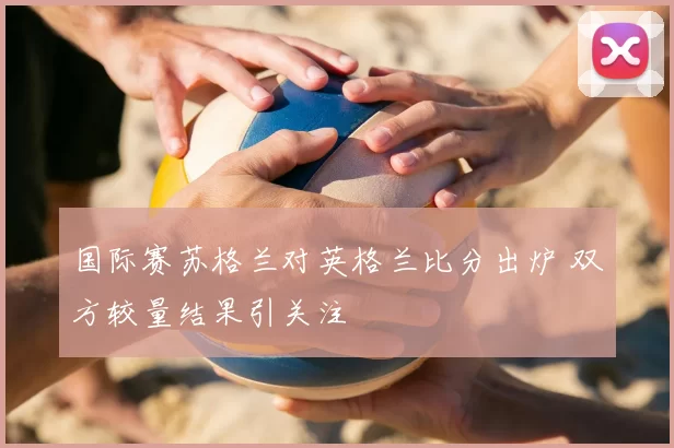 国际赛苏格兰对英格兰比分出炉 双方较量结果引关注