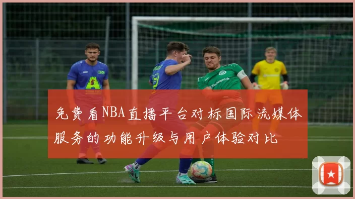 免费看NBA直播平台对标国际流媒体服务的功能升级与用户体验对比