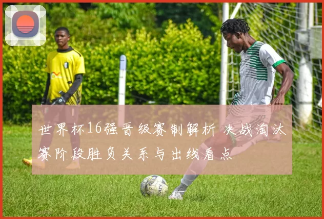 世界杯16强晋级赛制解析 决战淘汰赛阶段胜负关系与出线看点
