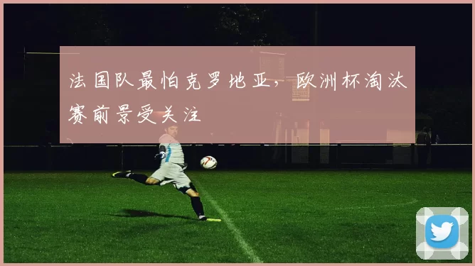 法国队最怕克罗地亚，欧洲杯淘汰赛前景受关注