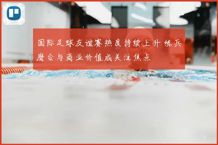 国际足球友谊赛热度持续上升 练兵磨合与商业价值成关注焦点