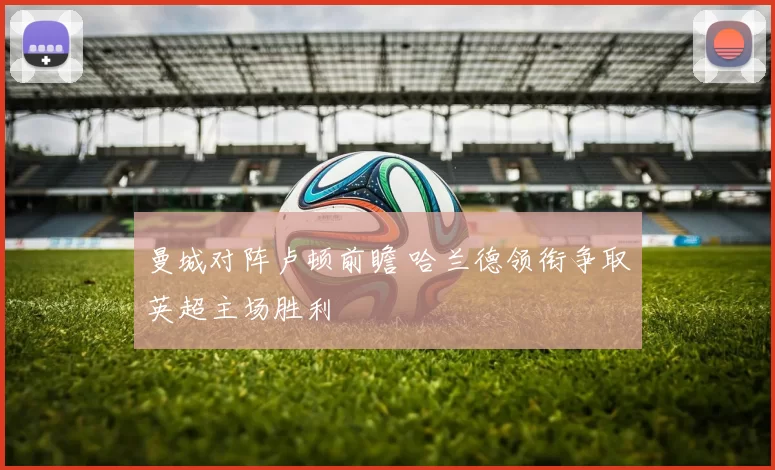 曼城对阵卢顿前瞻 哈兰德领衔争取英超主场胜利