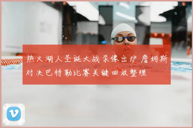热火湖人圣诞大战录像出炉 詹姆斯对决巴特勒比赛关键回放整理