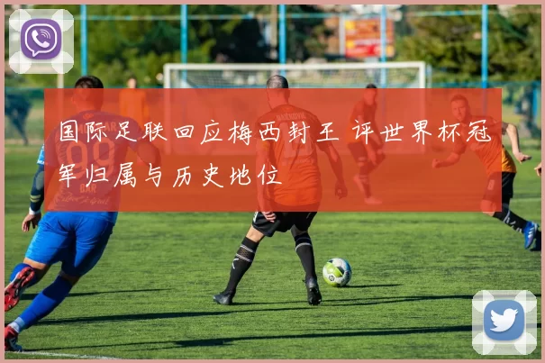 国际足联回应梅西封王 评世界杯冠军归属与历史地位