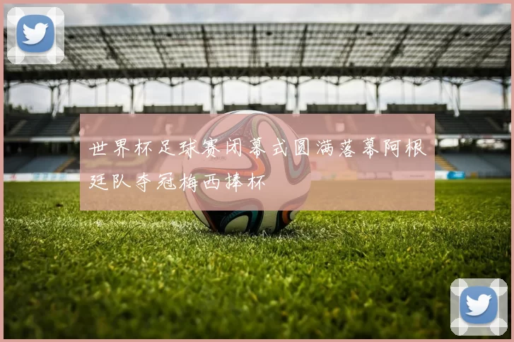 世界杯足球赛闭幕式圆满落幕阿根廷队夺冠梅西捧杯