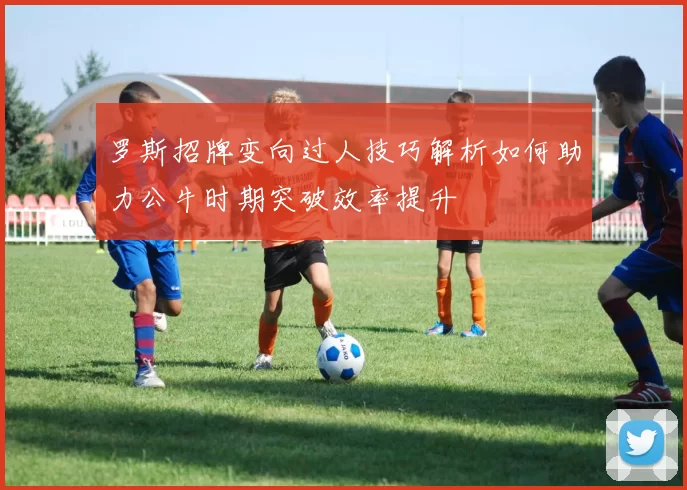 罗斯招牌变向过人技巧解析如何助力公牛时期突破效率提升