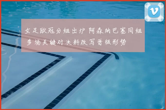 女足欧冠分组出炉 阿森纳巴塞同组 多场关键对决料改写晋级形势