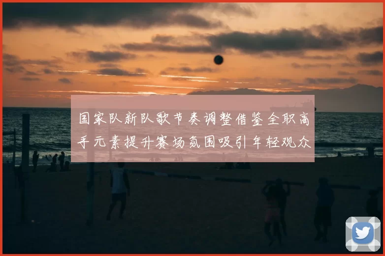 国家队新队歌节奏调整借鉴全职高手元素提升赛场氛围吸引年轻观众