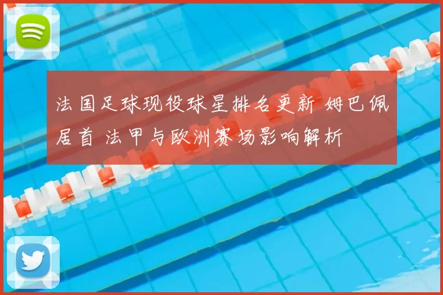 法国足球现役球星排名更新 姆巴佩居首 法甲与欧洲赛场影响解析