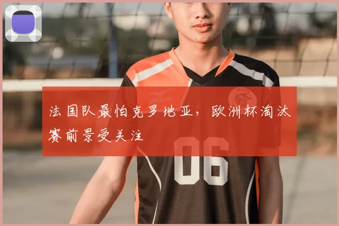 法国队最怕克罗地亚，欧洲杯淘汰赛前景受关注