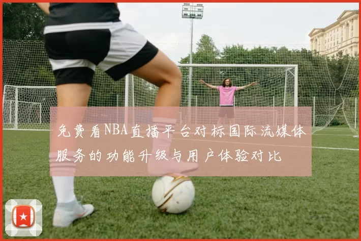 免费看NBA直播平台对标国际流媒体服务的功能升级与用户体验对比