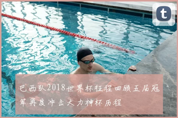 巴西队2018世界杯征程回顾五届冠军再度冲击大力神杯历程