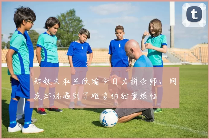 郑钦文和王欣瑜今日力拼会师，网友却说遇到了难言的甜蜜烦恼