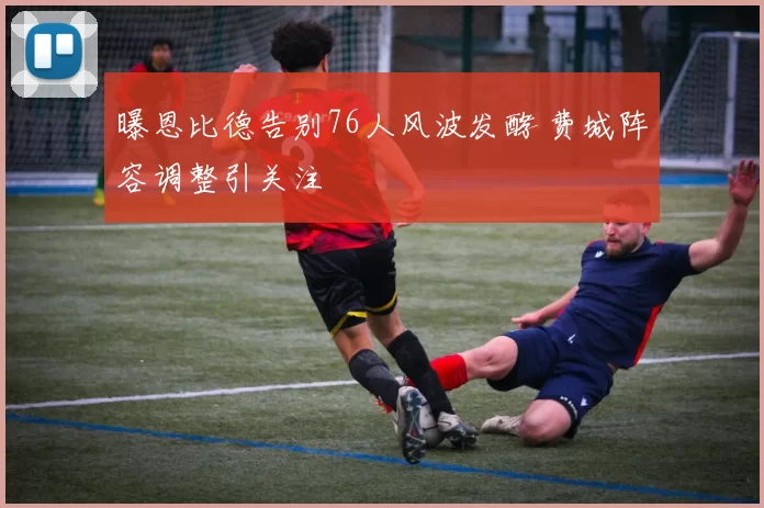 曝恩比德告别76人风波发酵 费城阵容调整引关注