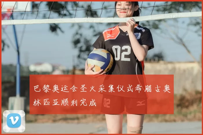 巴黎奥运会圣火采集仪式希腊古奥林匹亚顺利完成