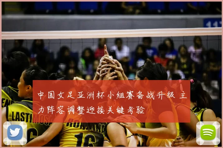 中国女足亚洲杯小组赛备战升级 主力阵容调整迎接关键考验