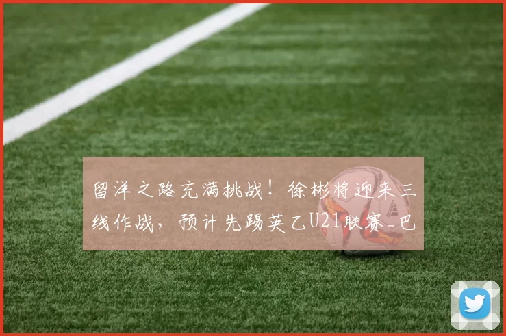 留洋之路充满挑战！徐彬将迎来三线作战，预计先踢英乙U21联赛_巴恩斯利_比赛_英甲