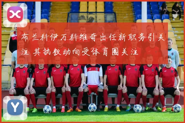 布兰科伊万科维奇出任新职务引关注 其执教动向受体育圈关注