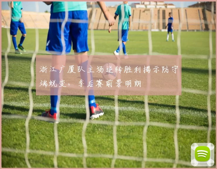 浙江广厦队主场逆转胜利揭示防守端蜕变，季后赛前景明朗