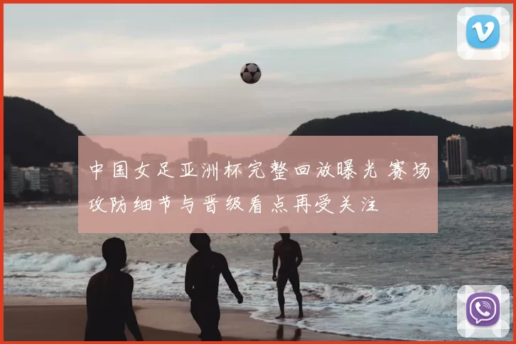 中国女足亚洲杯完整回放曝光 赛场攻防细节与晋级看点再受关注