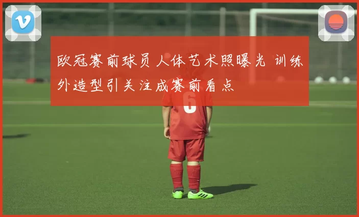 欧冠赛前球员人体艺术照曝光 训练外造型引关注成赛前看点