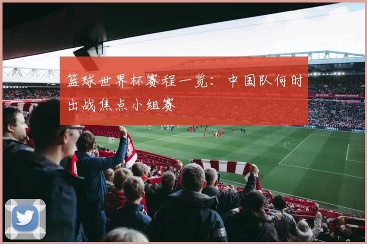 篮球世界杯赛程一览：中国队何时出战焦点小组赛