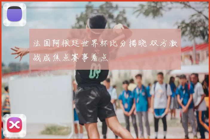 法国阿根廷世界杯比分揭晓 双方激战成焦点赛事看点