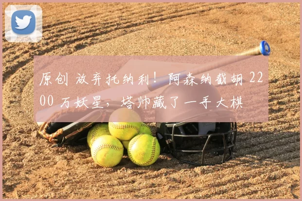 原创 放弃托纳利！阿森纳截胡 2200 万妖星，塔帅藏了一手大棋