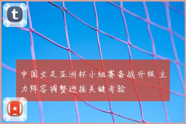 中国女足亚洲杯小组赛备战升级 主力阵容调整迎接关键考验
