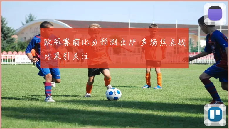 欧冠赛前比分预测出炉 多场焦点战结果引关注