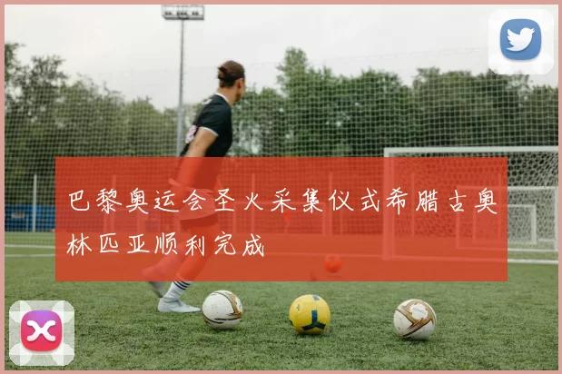 巴黎奥运会圣火采集仪式希腊古奥林匹亚顺利完成